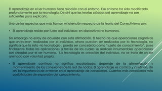 El aprendizaje en el ser humano tiene relación con el entorno. Ese entorno ha sido modificado
profundamente por la tecnología. De ahí que las teorías clásicas del aprendizaje no son
suficientes para explicarlo.
Uno de los aspectos que más llaman mi atención respecto de la teoría del Conectivismo son:
• El aprendizaje reside por fuera del individuo: en dispositivos no humanos.
Sin embargo no estoy de acuerdo con esta afirmación. El hecho de que operaciones cognitivas
que antes eran realizadas por el individuo, ahora puedan ser realizadas por la tecnología, no
significa que la ésta –la tecnología-, pueda ser concebida como “sujeto de conocimiento”, pues
finalmente todas las aplicaciones a través de las cuales se realicen innumerables operaciones
son creadas por el ser humano. La tecnología es creación del individuo, no se trata de un ser
animado con voluntad propia.
• El aprendizaje continuo no significa escolarizado: depende de la alimentación y
mantenimiento de las conexiones de la red de nodos. El aprendizaje es caótico y continuo, de
ahí la importancia de entrenar en el aprendizaje de conexiones. Cuantas más conexiones más
posibilidades de expansión del conocimiento.
 