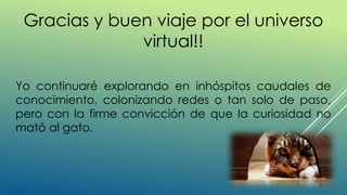 Gracias y buen viaje por el universo
virtual!!
Yo continuaré explorando en inhóspitos caudales de
conocimiento, colonizando redes o tan solo de paso,
pero con la firme convicción de que la curiosidad no
mató al gato.
 