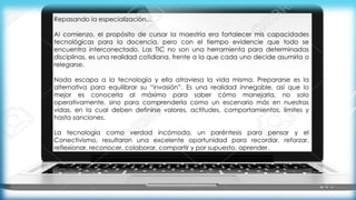Repasando la especialización…
Al comienzo, el propósito de cursar la maestría era fortalecer mis capacidades
tecnológicas para la docencia, pero con el tiempo evidencie que todo se
encuentra interconectado. Las TIC no son una herramienta para determinadas
disciplinas, es una realidad cotidiana, frente a la que cada uno decide asumirla o
relegarse.
Nada escapa a la tecnología y ella atraviesa la vida misma. Prepararse es la
alternativa para equilibrar su “invasión”. Es una realidad innegable, así que lo
mejor es conocerla al máximo para saber cómo manejarla, no solo
operativamente, sino para comprenderla como un escenario más en nuestras
vidas, en la cual deben definirse valores, actitudes, comportamientos, límites y
hasta sanciones.
La tecnología como verdad incómoda, un paréntesis para pensar y el
Conectivismo, resultaron una excelente oportunidad para recordar, reforzar,
reflexionar, reconocer, colaborar, compartir y por supuesto, aprender.
 