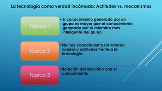 • El conocimiento generado por un
grupo es mayor que el conocimiento
generado por el miembro más
inteligente del grupo.
Tópico 1
• No hay conocimiento sin valores:
valores y actitudes frente a la
tecnología.
Tópico 2
• Relación del individuo con el
conocimiento.
Tópico 3
La tecnología como verdad incómoda: Actitudes vs. mecanismos
 