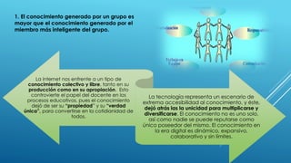 1. El conocimiento generado por un grupo es
mayor que el conocimiento generado por el
miembro más inteligente del grupo.
La internet nos enfrente a un tipo de
conocimiento colectivo y libre, tanto en su
producción como en su apropiación. Esto
controvierte el papel del docente en los
procesos educativos, pues el conocimiento
dejó de ser su “propiedad” y su “verdad
única”, para convertirse en la cotidianidad de
todos.
La tecnología representa un escenario de
extrema accesibilidad al conocimiento, y éste,
dejó atrás las la unicidad para multiplicarse y
diversificarse. El conocimiento no es uno solo,
así como nadie se puede reputarse como
único poseedor del mismo. El conocimiento en
la era digital es dinámico, expansivo,
colaborativo y sin límites.
 