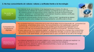 2. No hay conocimiento sin valores: valores y actitudes frente a la tecnología
•La internet no es en sí misma, ni se representa por sí misma. En ella se
representan los valores de nuestra sociedad. La internet es lo que cada uno
de nosotros somos y lo que somos como colectivo. Es el ser humano el que
coloca “sentidos” y “contrasentidos” a la internet. Nuestros valores y actitudes
definen el desarrollo vivencial de la internet.
•Aunque la comunicación virtual no es un “cara a cara”, igualmente se deben
tener en cuenta unos códigos de comportamiento, una ética de lo virtual.
De quién se
trata?
•La sociedad real que construimos en la red virtual debe incluir el desarrollo de competencias
ciudadanas, entendidas éstas como “los conocimientos y las habilidades cognitivas,
emocionales y comunicativas que hacen posible que las personas participen en la
construcción de una sociedad democrática, pacífica e incluyente”. (Enrique Chaux)
•Cobra relevancia “la ciudadanía digital”, es decir, la conducta o manera de comportarse
que todas las personas deben observar en ambientes virtuales, ya sea en aplicaciones de
recreación o de aprendizaje, y en general todo lo que concierne al uso de la tecnología.
Competencias
ciudadanas
digitales
•La internet representa un universo digital con vastos territorios virtuales por explorar. La
ausencia de fronteras pone en peligro nuestra aventura tecnológica.
•como docentes debemos definir claramente límites y hacer uso de estrategias de
protección y autoprotección.
Alfabetización
informacional
 