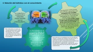 La tecnología en la
educación no es un
objetivo en sí mismo.
El objetivo es lo que
se proyecte, la base
pedagógica que
subyace a la
aplicación de la
tecnología en la
educación.
•De nada sirve un aula con
computadores para cada
estudiante, sino no existe
un propósito educativo
que responda a los valores
que se deben fortalecer en
la sociedad
Lo colectivo y
colaborativo
adquiere
mayor sentido
que el
individualismo.
•Más allá de la accesibilidad que los estudiantes
tengan a medios tecnológicos de educación, lo
fundamental resulta ser la educación para
educarse, es decir, el desarrollo de las habilidades
de organización, planeación, autonomía,
concertación y negociación, además de ciertos
valores personales que les permitan trabajar en
colaboración.
3. Relación del individuo con el conocimiento
 