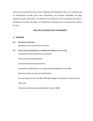 Una de las características de nuestro Programa de Ortodoncia Fácil es la existencia de
un presupuesto cerrado para cada tratamiento, con amplias facilidades de pago,
mediante cuotas mensuales a la medida de los pacientes, con el propósito de poner la
Ortodoncia al alcance de todos. El tratamiento ortodrómico es un tratamiento valioso,
no caro.

                           MAS VALE UN DIENTE QUE UN DIAMANTE


4. MERCADO

4.1.   POTENCIAL DE MERCADO
       Multiplica con el tamaño de la muestra

4.2.   E STRUCTURA Y DESCRIPCIÓN DE LA COMPETENCIA (DIRECTA, SUSTITUTOS )
       Competencia estructurada en dos sectores:

       Clínicas de especialidad dental

       Consultorios dentales particulares

       Consultorios registrados en el colegio de odontólogos de la paz 800

       Dentistas chutos (numero no identificado)

       En la paz egresan cerca de 500 a 600 odontologos, anualmente se afilian entre

       100 y 120

       Consultorios dentales reconocidos por el sedes 1088
 