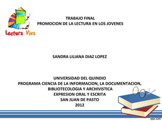 TRABAJO FINAL
        PROMOCION DE LA LECTURA EN LOS JOVENES




              SANDRA LILIANA DIAZ LOPEZ



               UNIVERSIDAD DEL QUINDIO
PROGRAMA CIENCIA DE LA INFORMACION, LA DOCUMENTACION,
            BIBLIOTECOLOGIA Y ARCHIVISTICA
               EXPRESION ORAL Y ESCRITA
                  SAN JUAN DE PASTO
                          2012
 