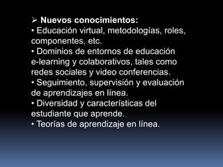  Nuevos conocimientos:
• Educación virtual, metodologías, roles,
componentes, etc.
• Dominios de entornos de educación
e-learning y colaborativos, tales como
redes sociales y video conferencias.
• Seguimiento, supervisión y evaluación
de aprendizajes en línea.
• Diversidad y características del
estudiante que aprende.
• Teorías de aprendizaje en línea.
 