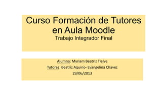 Curso Formación de Tutores
en Aula Moodle
Trabajo Integrador Final
Alumna: Myriam Beatriz Tielve
Tutores: Beatriz Aquino- Evangelina Chavez
29/06/2013
 