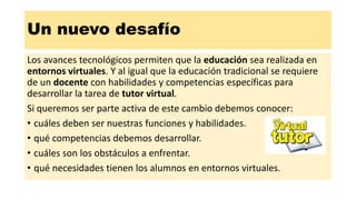 Un nuevo desafío
Los avances tecnológicos permiten que la educación sea realizada en
entornos virtuales. Y al igual que la educación tradicional se requiere
de un docente con habilidades y competencias específicas para
desarrollar la tarea de tutor virtual.
Si queremos ser parte activa de este cambio debemos conocer:
• cuáles deben ser nuestras funciones y habilidades.
• qué competencias debemos desarrollar.
• cuáles son los obstáculos a enfrentar.
• qué necesidades tienen los alumnos en entornos virtuales.
 