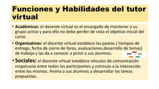 Funciones y Habilidades del tutor
virtual
• Académicas: el docente virtual es el encargado de mantener a su
grupo activo y para ello no debe perder de vista el objetivo inicial del
curso.
• Organizativas: el docente virtual establece las pautas ( tiempos de
entrega, fecha de cierre de foros, evaluaciones,desarrollo de temas)
de trabajo y las da a conocer a priori a sus alumnos.
•Sociales: el docente virtual establece vínculos de comunicación
respetuosa entre todos los participantes y estimula a la interacción
entre los mismos. Anima a sus alumnos a desarrollar las tareas
propuestas.
 