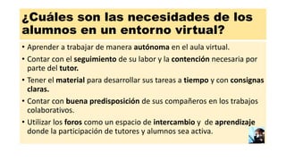 ¿Cuáles son las necesidades de los
alumnos en un entorno virtual?
• Aprender a trabajar de manera autónoma en el aula virtual.
• Contar con el seguimiento de su labor y la contención necesaria por
parte del tutor.
• Tener el material para desarrollar sus tareas a tiempo y con consignas
claras.
• Contar con buena predisposición de sus compañeros en los trabajos
colaborativos.
• Utilizar los foros como un espacio de intercambio y de aprendizaje
donde la participación de tutores y alumnos sea activa.
 