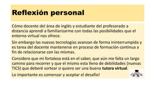 Reflexión personal
Cómo docente del área de inglés y estudiante del profesorado a
distancia aprendí a familiarizarme con todas las posibilidades que el
entorno virtual nos ofrece.
Sin embargo las nuevas tecnologías avanzan de forma ininterrumpida y
es tarea del docente mantenerse en proceso de formación continua a
fin de relacionarse con las mismas.
Considero que mi fortaleza está en el saber, que aún me falta un largo
camino para recorrer y que el mismo esta lleno de debilidades (nuevas
TICS) que deberé sortear si quiero ser una buena tutora virtual.
Lo importante es comenzar y aceptar el desafío!
 