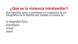 ¿Qué es la violencia intrafamiliar?
Son aquellos actos u omisiones en cualquiera de los
integrantes de la familia que atentan en contra de:
la integridad física
psicológica
sexual
moral
 