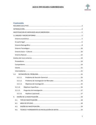 AGUA ENVASADA SABORIZADA
1
Contenido
RESUMEN EJECUTIVO.........................................................................................................................3
INTRODUCCIÓN..................................................................................................................................4
INVESTIGACION DE MERCADOS AGUA SABORIZADA.........................................................................5
3.1 MACRO Y MICRO ENTORNO.........................................................................................................5
Entorno económico........................................................................................................................5
En parte legal: ................................................................................................................................6
Entorno Demográfico.....................................................................................................................8
Entorno Tecnológico ....................................................................................................................10
Entorno Socio – Cultural...............................................................................................................10
Entorno Natural............................................................................................................................12
Análisis del micro entorno................................................................................................................14
Proveedores .................................................................................................................................14
Competidores...............................................................................................................................14
Cliente..........................................................................................................................................15
Intermediarios..............................................................................................................................15
3.2. DEFINICIÓN DEL PROBLEMA.................................................................................................16
3.2.1.1. Problema de Decisión Gerencial...........................................................................16
3.2.1.2. Problema de Investigación de Mercados..............................................................16
3.2.1.3. Objetivos de Investigación....................................................................................16
3.2.1.4. Objetivos Específicos:...............................................................................................16
3.2.1.5. Preguntas de Investigación.......................................................................................17
3.2.1.6. Hipótesis (opcional)..............................................................................................17
4. DISEÑO DE LA INVESTIGACIÓN.................................................................................................18
4.1. TIPO DE INVESTIGACIÓN ..................................................................................................18
4.2. AREA DE ESTUDIO.............................................................................................................18
4.3. DISEÑO DE INVESTIGACIÓN..............................................................................................18
4.4. TECNICA Y HERRAMIENTA DE RECOLLECIÓN DE DATOS...................................................19
 