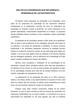 MÚLTIPLES EXPERIENCIAS QUE REFUERZAN EL
APRENDIZAJE DE LAS MATEMÁTICAS
Se llevaron varias propuestas de actividades a los estudiantes, como
parte de las situaciones de aprendizaje de las secuencias didácticas
consideradas en la planificación curricular del área de matemática, los
estudiantes se mostraron durante el desarrollo, con mucho entusiasmo y con
grandes expectativas, involucrándose rápidamente en el trabajo. La propuesta
aborda estrategias lúdicas, heurísticas y otras, orientadas a lograr aprendizajes
significativos.
El desarrollo de las actividades alcanzó un 88% dentro de lo planificado,
esto se debió a que la aplicación de las estrategias, demanda más tiempo en
su aplicación y es porque los estudiantes al disfrutarlo, no quieren renunciar
rápidamente a las actividades planteadas. Asimismo, la estrategia permitió
mejorar los niveles de convivencia escolar, ya que cada juego tiene reglas que
respetar y en la que cada jugador tiene que alinearse a las mismas. Mientras
que las estrategias heurísticas, como la aplicación de la metodología de Polya
ayudó a resolver problemas de manera más reflexiva.
Intervine como orientadora y facilitadora de los aprendizajes de los
estudiantes. Propuse varias actividades lúdicas, entre otras que respondiera a
los intereses de los mismos, se cuidó en todo momento, que garanticen el logro
de los aprendizajes previstos para cada uno de campos temáticos, así como
también, desarrollen las competencias del área.
La participación de los estudiantes fue activa en un 100%, estuvieron
atentos a las clases, debido a que experimentamos el escuchar al iniciar cada
clase los sonidos alfa que favorecen el estudio de las matemáticas por varias
horas, así como también mejoran los niveles de concentración.
Preparar cada clase involucro compromiso entrega de los actores
educativos, ya que en cada momento se trató de conectar las actividades con
situaciones problemáticas de su propio contexto. La comunidad en la que se
desenvuelven los estudiantes es una zona agrícola, que está en constante
 