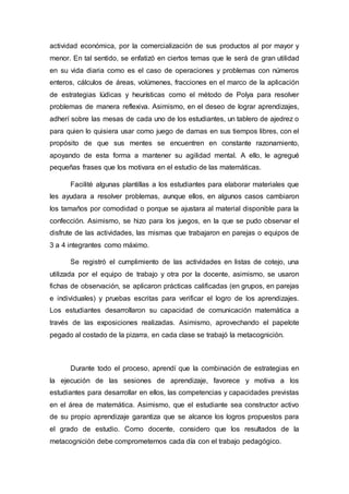 actividad económica, por la comercialización de sus productos al por mayor y
menor. En tal sentido, se enfatizó en ciertos temas que le será de gran utilidad
en su vida diaria como es el caso de operaciones y problemas con números
enteros, cálculos de áreas, volúmenes, fracciones en el marco de la aplicación
de estrategias lúdicas y heurísticas como el método de Polya para resolver
problemas de manera reflexiva. Asimismo, en el deseo de lograr aprendizajes,
adherí sobre las mesas de cada uno de los estudiantes, un tablero de ajedrez o
para quien lo quisiera usar como juego de damas en sus tiempos libres, con el
propósito de que sus mentes se encuentren en constante razonamiento,
apoyando de esta forma a mantener su agilidad mental. A ello, le agregué
pequeñas frases que los motivara en el estudio de las matemáticas.
Facilité algunas plantillas a los estudiantes para elaborar materiales que
les ayudara a resolver problemas, aunque ellos, en algunos casos cambiaron
los tamaños por comodidad o porque se ajustara al material disponible para la
confección. Asimismo, se hizo para los juegos, en la que se pudo observar el
disfrute de las actividades, las mismas que trabajaron en parejas o equipos de
3 a 4 integrantes como máximo.
Se registró el cumplimiento de las actividades en listas de cotejo, una
utilizada por el equipo de trabajo y otra por la docente, asimismo, se usaron
fichas de observación, se aplicaron prácticas calificadas (en grupos, en parejas
e individuales) y pruebas escritas para verificar el logro de los aprendizajes.
Los estudiantes desarrollaron su capacidad de comunicación matemática a
través de las exposiciones realizadas. Asimismo, aprovechando el papelote
pegado al costado de la pizarra, en cada clase se trabajó la metacognición.
Durante todo el proceso, aprendí que la combinación de estrategias en
la ejecución de las sesiones de aprendizaje, favorece y motiva a los
estudiantes para desarrollar en ellos, las competencias y capacidades previstas
en el área de matemática. Asimismo, que el estudiante sea constructor activo
de su propio aprendizaje garantiza que se alcance los logros propuestos para
el grado de estudio. Como docente, considero que los resultados de la
metacognición debe comprometernos cada día con el trabajo pedagógico.
 