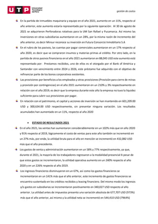 gestión de costos
En la partida de inmuebles maquinaria y equipo en el año 2021, aumento en un 11%, respecto al
año anterior, este aumento estaría representado por la siguiente operación: Al 30 de agosto de
2021 se adquirieron Perforadoras rotativas para la UM San Rafael y Pucamarca. Así mismo las
inversiones en otras subsidiarias aumentaron en un 28%, por la misma razón de incremento del
año anterior, es decir Minsur reconoce su inversión en Futura Consorcio Inmobiliario S.A
En el rubro de los pasivos, las cuentas por pagar comerciales aumentaron en un 17% respecto al
año 2020, es decir que se compraron insumos y materias primas al crédito. Por otro lado, en la
partida de otros pasivos financieros en el año 2021 aumentaron en 88,045 USD este aumento está
representado por: Prestamos recibidos, uno de ellos es el otorgado por el Bank of América y
Santander con vencimiento entre 2024 y 2026, este préstamo fue adquirido con el objetivo de
refinanciar parte de los bonos corporativos existentes.
Las provisiones por beneficios a los empleados y otras provisiones (Provisión para cierre de minas
y provisión por contingencias) en el año 2021 aumentaron en un 210% y 3% respectivamente en
relación con el año 2019; es decir que la empresa durante este año la empresa no tuvo la liquidez
suficiente para cubrir sus provisiones por pagar.
En relación con el patrimonio, el capital y acciones de inversión se han mantenido en 601,209.00
USD y 300,634.00 USD respectivamente, sin presentar ninguna variación. Los resultados
acumulados han aumentado en un 11%, respecto al año 2020
 ESTADO DE RESULTADOS 2021
En el año 2021, las ventas han aumentaron considerablemente en un 102% más que en año 2020
y 91% respecto al 2019, lógicamente el costo de ventas para este año también se incrementó en
un 27% más, por ende, la utilidad bruta para el año en mención se incrementó en 432,082 USD
más que el año precedente.
Los gastos de venta y administración aumentaron en un 58% y 77% respectivamente, ya que,
durante el 2021, la mayoría de los trabajadores regresaron a la modalidad presencial A pesar de
que estos gastos se incrementaron, la utilidad operativa aumento en un 240% respecto al año
2020 y en un 226% respecto al año 2019.
Los ingresos financieros disminuyeron en un 67%, así como los gastos financieros se
incrementaron en un 141% más que el año anterior, este incremento de gastos financieros se
encuentra sustentado en los créditos recibidos y leasing financiero. Del mismo modo los ingresos
y/o gastos en subsidiarias se incrementaron positivamente en 340,027 USD respecto al año
anterior. La utilidad antes de impuestos presento una variación absoluta de 677,707 USD (973%)
más que el año anterior, así mismo y la utilidad neta se incrementó en 544,410 USD (7964%)
 