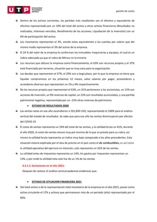 gestión de costos
Dentro de los activos corrientes, las partidas más resaltantes son el efectivo y equivalente de
efectivo representado por un 10% del total del activo y otros activos financieros (Resultados no
realizados, Intereses vencidos, Rendimiento de las acciones, Liquidación de la inversión) con un
6% de participación del activo.
Los inventarios representan el 3%, siendo estos equivalentes a las cuentas por cobrar que del
mismo modo representan el 3% del activo de la empresa.
El 24 % del valor de la empresa lo conforman los inmuebles maquinarias y equipos, el cual es un
índice adecuado ya que el rubro de Minsur es la minería
Los recursos que obtuvo la empresa como financiamiento, el 63% son recursos propios y el 37%
está financiado por terceros, situación que es muy sana para la organización.
Las deudas que representan el 37%, el 29% son a largo plazo, por lo que la empresa no tiene que
liquidar compromisos en los próximos 12 meses, salvo salarios por pagar, proveedores y
acreedores diversos que representan un 1% y 4% respectivamente.
De los recursos propios que representan el 63%, un 31% pertenecen a los accionistas, un 15% son
acciones de inversión, un 9% reservas de capital, un 23% son resultados acumulados, y una partida
patrimonial negativa, representada por un -15% otras reservas de patrimonio.
 ESTADO DE RESULTADOS 2020
Las ventas netas en ese año ascendieron a 501,830 USD, representando el 100% para el análisis
vertical del estado de resultados. Se sabe que para ese año las ventas disminuyeron por efectos
del COVID 19.
El costo de ventas representa un 59% del total de las ventas, y la utilidad bruta un 41%, durante
el año 2020, el costo de ventas estuvo muy por encima de lo que se prevée para su rubro, así
mismo la utilidad bruta representa un índice muy bajo comparado a los años precedentes. Esta
situación estaría explicada por el alza de precios en el país como el de combustibles, es así como
la utilidad operativa del ejercicio en mención, solo represento un 32% de las ventas.
La utilidad antes de impuestos representa un 14%, los gastos por impuestos representan un
13%, y por ende la utilidad neta solo fue de un 1% de las ventas
4.2.1.2.Variaciones en el año 2021:
Después de realizar el análisis vertical podemos evidenciar que:
 ESTADO DE SITUACION FINANCIERA 2021
Del total activo o de la representación total monetaria de la empresa en el año 2021, posee como
activo circulante el 17% y activos que permanecen más de un periodo (año) representado por el
83%.
 