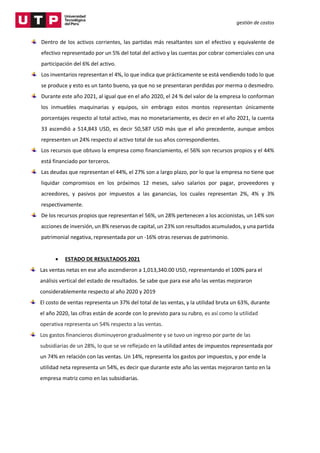 gestión de costos
Dentro de los activos corrientes, las partidas más resaltantes son el efectivo y equivalente de
efectivo representado por un 5% del total del activo y las cuentas por cobrar comerciales con una
participación del 6% del activo.
Los inventarios representan el 4%, lo que indica que prácticamente se está vendiendo todo lo que
se produce y esto es un tanto bueno, ya que no se presentaran perdidas por merma o desmedro.
Durante este año 2021, al igual que en el año 2020, el 24 % del valor de la empresa lo conforman
los inmuebles maquinarias y equipos, sin embrago estos montos representan únicamente
porcentajes respecto al total activo, mas no monetariamente, es decir en el año 2021, la cuenta
33 ascendió a 514,843 USD, es decir 50,587 USD más que el año precedente, aunque ambos
representen un 24% respecto al activo total de sus años correspondientes.
Los recursos que obtuvo la empresa como financiamiento, el 56% son recursos propios y el 44%
está financiado por terceros.
Las deudas que representan el 44%, el 27% son a largo plazo, por lo que la empresa no tiene que
liquidar compromisos en los próximos 12 meses, salvo salarios por pagar, proveedores y
acreedores, y pasivos por impuestos a las ganancias, los cuales representan 2%, 4% y 3%
respectivamente.
De los recursos propios que representan el 56%, un 28% pertenecen a los accionistas, un 14% son
acciones de inversión, un 8% reservas de capital, un 23% son resultados acumulados, y una partida
patrimonial negativa, representada por un -16% otras reservas de patrimonio.
 ESTADO DE RESULTADOS 2021
Las ventas netas en ese año ascendieron a 1,013,340.00 USD, representando el 100% para el
análisis vertical del estado de resultados. Se sabe que para ese año las ventas mejoraron
considerablemente respecto al año 2020 y 2019
El costo de ventas representa un 37% del total de las ventas, y la utilidad bruta un 63%, durante
el año 2020, las cifras están de acorde con lo previsto para su rubro, es así como la utilidad
operativa representa un 54% respecto a las ventas.
Los gastos financieros disminuyeron gradualmente y se tuvo un ingreso por parte de las
subsidiarias de un 28%, lo que se ve reflejado en la utilidad antes de impuestos representada por
un 74% en relación con las ventas. Un 14%, representa los gastos por impuestos, y por ende la
utilidad neta representa un 54%, es decir que durante este año las ventas mejoraron tanto en la
empresa matriz como en las subsidiarias.
 