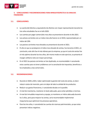 gestión de costos
5. CONCLUSIONES Y RECOMENDACIONES PARA MINSUR RESPECTO A SU ANALISIS
FINANCIERO
5.1. CONCLUSIONES:
 La cuenta del efectivo y equivalente de efectivo con mayor representación durante los
tres años estudiados fue en el año 2020.
 Las cuentas por pagar comerciales mas altas se presentaron durante el año 2021.
 Los activos corrientes con un índice más alto fueron en el 2019, representado por un
índice del 29%
 Los pasivos corrientes mas elevados se presentaron durante el 2021.
 El año en que se produjeron el índice mas elevado de ventas, fue durante el 2021, en
conclusión, este año fue el más idóneo para la empresa, ya que el costo de ventas fue
el más optimo durante los tres años, del mismo modo en este ejercicio, se presenta el
margen utilitario neto con mayor porcentaje.
 En el 2021 los pasivos corrientes se han duplicado, es recomendable ir cancelando
estas cuentas para no tener problemas con la cancelación de impuestos, beneficios a
los empleados y ctas comerciales.
5.2. RECOMENDACIONES:
 Durante el 2020 y 2021, haber optimizado la gestión del costo de ventas, es decir
reducir costos de inversión, pero sin dejar de lado la calidad de los productos.
 Reducir sus gastos financieros, ir cancelando deudas en lo posible.
 A nivel de inventarios, mantener el stock adecuado, para evitar pérdidas o mermas.
 A nivel de inmuebles maquinaria y equipo, se mantiene un índice adecuado durante
los 3 años, pero para mejorar las ventas, seria recomendable implementar
maquinarias que optimicen los procesos operativos.
 Para los tres años, ir cancelando las cuentas de reservas patrimoniales, ya que estas
presentan índices negativos.
 