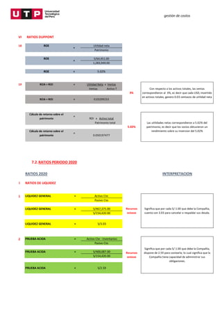 gestión de costos
7.2.RATIOS PERIODO 2020
VI RATIOS DUPPONT
18 ROE Utilidad neta
Patrimonio
ROE S/64,451.00
1,283,949.00
ROE = 5.02%
19 ROA = ROI = Utilidad Neta x Ventas
Ventas Activo T
Cálculo de retorno sobre el
patrimonio
=
ROI x Activo total
Patrimonio total
Cálculo de retorno sobre el
patrimonio
=
0.050197477
5.02%
3%
Con respecto a los activos totales, las ventas
correspondieron al 3%, es decir que cada USD, invertido
en activos totales, genero 0.03 centavos de utilidad neta
Las utilidades netas correspondieron a 5.02% del
patrimonio, es decir que los socios obtuvieron un
rendimiento sobre su inversion del 5.02%
=
=
ROA = ROI = 0.03299153
RATIOS 2020 INTERPRETACION
I RATIOS DE LIQUIDEZ
1 LIQUIDEZ GENERAL = Activo Cte.
Pasivo Cte.
LIQUIDEZ GENERAL = S/467,375.00
S/154,420.00
LIQUIDEZ GENERAL = S/3.03
2 PRUEBA ACIDA = Activo Cte - Inventarios
Pasivo Cte.
PRUEBA ACIDA = S/400,087.00
S/154,420.00
PRUEBA ACIDA = S/2.59
Recursos
ociosos
Recursos
ociosos
Significa que por cada S/ 1.00 que debe la Compañía,
dispone de 2.59 para costearla; lo cual significa que la
Compañía tiene capacidad de administrar sus
obligaciones.
Significa que por cada S/ 1.00 que debe la Compañía,
cuenta con 3.03 para cancelar o respaldar sus deuda.
 