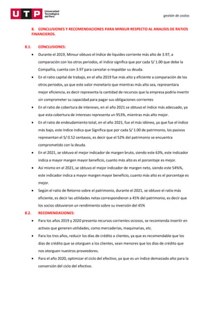 gestión de costos
8. CONCLUSIONES Y RECOMENDACIONES PARA MINSUR RESPECTO AL ANALISIS DE RATIOS
FINANCIEROS.
8.1. CONCLUSIONES:
 Durante el 2019, Minsur obtuvo el índice de liquides corriente más alto de 3.97, a
comparación con los otros periodos, el índice significa que por cada S/ 1.00 que debe la
Compañía, cuenta con 3.97 para cancelar o respaldar su deuda.
 En el ratio capital de trabajo, en el año 2019 fue más alto y eficiente a comparación de los
otros periodos, ya que este valor monetario que mientras más alto sea, representara
mejor eficiencia, es decir representa la cantidad de recursos que la empresa podría invertir
sin comprometer su capacidad para pagar sus obligaciones corrientes
 En el ratio de cobertura de intereses, en el año 2021 se obtuvo el índice más adecuado, ya
que esta cobertura de intereses representa un 953%, mientras más alto mejor.
 En el ratio de endeudamiento total, en el año 2021, fue el más idóneo, ya que fue el índice
más bajo, este índice indica que Significa que por cada S/ 1.00 de patrimonio, los pasivos
representan el S/ 0.52 centavos, es decir que el 52% del patrimonio se encuentra
comprometido con la deuda.
 En el 2021, se obtuvo el mejor indicador de margen bruto, siendo este 63%, este indicador
indica a mayor margen mayor beneficio, cuanto más alto es el porcentaje es mejor.
 Así mismo en el 2021, se obtuvo el mejor indicador de margen neto, siendo este 54%%,
este indicador indica a mayor margen mayor beneficio, cuanto más alto es el porcentaje es
mejor.
 Según el ratio de Retorno sobre el patrimonio, durante el 2021, se obtuvo el ratio más
eficiente, es decir las utilidades netas correspondieron a 45% del patrimonio, es decir que
los socios obtuvieron un rendimiento sobre su inversión del 45%
8.2. RECOMENDACIONES:
 Para los años 2019 y 2020 presenta recursos corrientes ociosos, se recomienda invertir en
activos que generen utilidades, como mercaderías, maquinarias, etc.
 Para los tres años, reducir los días de crédito a clientes, ya que es recomendable que los
días de crédito que se otorguen a los clientes, sean menores que los días de crédito que
nos otorguen nuestros proveedores.
 Para el año 2020, optimizar el ciclo del efectivo, ya que es un índice demasiado alto para la
conversión del ciclo del efectivo.
 