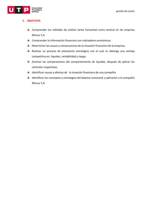gestión de costos
2. OBJETIVOS
Comprender los métodos de análisis tanto horizontal como vertical en las empresa
Minsur S.A
Comprender la información financiera con indicadores económicos
Determinar las causas y consecuencias de la situación financiera de la empresa.
Realizar un proceso de planeación estratégico con el cual se obtenga una ventaja
competitiva en: liquidez, rentabilidad y riesgo.
Analizar las comparaciones del comportamiento de liquidez, después de aplicar los
controles respectivos.
Identificar causas y efectos de la situación financiera de una compañía
Identificar los conceptos y estrategias del balance scorecard, y aplicarlos a la compañía
Minsur S.A
 