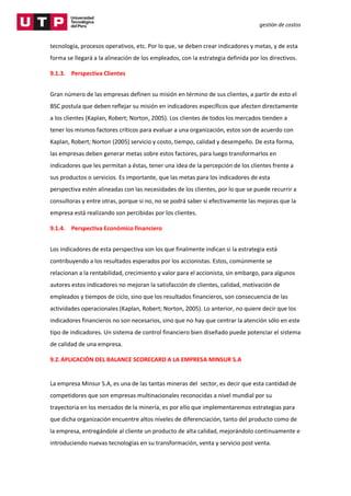 gestión de costos
tecnología, procesos operativos, etc. Por lo que, se deben crear indicadores y metas, y de esta
forma se llegará a la alineación de los empleados, con la estrategia definida por los directivos.
9.1.3. Perspectiva Clientes
Gran número de las empresas definen su misión en término de sus clientes, a partir de esto el
BSC postula que deben reflejar su misión en indicadores específicos que afecten directamente
a los clientes (Kaplan, Robert; Norton, 2005). Los clientes de todos los mercados tienden a
tener los mismos factores críticos para evaluar a una organización, estos son de acuerdo con
Kaplan, Robert; Norton (2005) servicio y costo, tiempo, calidad y desempeño. De esta forma,
las empresas deben generar metas sobre estos factores, para luego transformarlos en
indicadores que les permitan a éstas, tener una idea de la percepción de los clientes frente a
sus productos o servicios. Es importante, que las metas para los indicadores de esta
perspectiva estén alineadas con las necesidades de los clientes, por lo que se puede recurrir a
consultoras y entre otras, porque si no, no se podrá saber si efectivamente las mejoras que la
empresa está realizando son percibidas por los clientes.
9.1.4. Perspectiva Económico financiero
Los indicadores de esta perspectiva son los que finalmente indican si la estrategia está
contribuyendo a los resultados esperados por los accionistas. Estos, comúnmente se
relacionan a la rentabilidad, crecimiento y valor para el accionista, sin embargo, para algunos
autores estos indicadores no mejoran la satisfacción de clientes, calidad, motivación de
empleados y tiempos de ciclo, sino que los resultados financieros, son consecuencia de las
actividades operacionales (Kaplan, Robert; Norton, 2005). Lo anterior, no quiere decir que los
indicadores financieros no son necesarios, sino que no hay que centrar la atención sólo en este
tipo de indicadores. Un sistema de control financiero bien diseñado puede potenciar el sistema
de calidad de una empresa.
9.2.APLICACIÓN DEL BALANCE SCORECARD A LA EMPRESA MINSUR S.A
La empresa Minsur S.A, es una de las tantas mineras del sector, es decir que esta cantidad de
competidores que son empresas multinacionales reconocidas a nivel mundial por su
trayectoria en los mercados de la minería, es por ello que implementaremos estrategias para
que dicha organización encuentre altos niveles de diferenciación, tanto del producto como de
la empresa, entregándole al cliente un producto de alta calidad, mejorándolo continuamente e
introduciendo nuevas tecnologías en su transformación, venta y servicio post venta.
 
