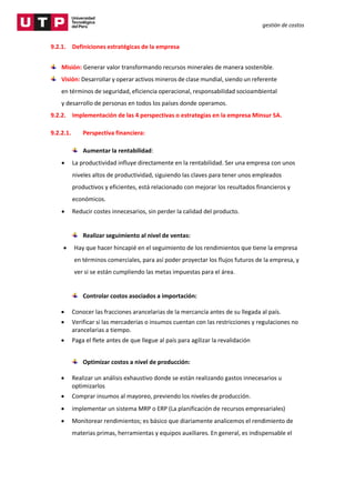 gestión de costos
9.2.1. Definiciones estratégicas de la empresa
Misión: Generar valor transformando recursos minerales de manera sostenible.
Visión: Desarrollar y operar activos mineros de clase mundial, siendo un referente
en términos de seguridad, eficiencia operacional, responsabilidad socioambiental
y desarrollo de personas en todos los países donde operamos.
9.2.2. Implementación de las 4 perspectivas o estrategias en la empresa Minsur SA.
9.2.2.1. Perspectiva financiera:
Aumentar la rentabilidad:
 La productividad influye directamente en la rentabilidad. Ser una empresa con unos
niveles altos de productividad, siguiendo las claves para tener unos empleados
productivos y eficientes, está relacionado con mejorar los resultados financieros y
económicos.
 Reducir costes innecesarios, sin perder la calidad del producto.
Realizar seguimiento al nivel de ventas:
 Hay que hacer hincapié en el seguimiento de los rendimientos que tiene la empresa
en términos comerciales, para así poder proyectar los flujos futuros de la empresa, y
ver si se están cumpliendo las metas impuestas para el área.
Controlar costos asociados a importación:
 Conocer las fracciones arancelarias de la mercancía antes de su llegada al país.
 Verificar si las mercaderías o insumos cuentan con las restricciones y regulaciones no
arancelarias a tiempo.
 Paga el flete antes de que llegue al país para agilizar la revalidación
Optimizar costos a nivel de producción:
 Realizar un análisis exhaustivo donde se están realizando gastos innecesarios u
optimizarlos
 Comprar insumos al mayoreo, previendo los niveles de producción.
 implementar un sistema MRP o ERP (La planificación de recursos empresariales)
 Monitorear rendimientos; es básico que diariamente analicemos el rendimiento de
materias primas, herramientas y equipos auxiliares. En general, es indispensable el
 