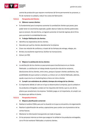 gestión de costos
control de producción que requiere monitorear de forma permanente los procesos, a
fin de mantener la calidad y reducir los costos de fabricación.
9.2.2.2. Perspectiva del Cliente:
Obtener nuevos clientes:
 Es fundamental para la empresa aumentar la cantidad de clientes que posee, para
poder tener el crecimiento esperado y poder abarcar todos los clientes potenciales
que se conocen. De esta forma, se logrará aumentar el nivel de ingresos de la firma
para aumentar la rentabilidad de esta.
Trabajar fidelización de clientes:
 Identifica las expectativas de los clientes.
 Descubre por qué los clientes abandonarían la empresa
 Crear una relación de confianza, a través de los tiempos de entrega, rebajas, etc.
 Brinda una excelente experiencia, facilitar las transacciones.
 Actuar con RSE
Mejorar la satisfacción de los clientes:
 La satisfacción de los clientes es paso previo para transformarse en un cliente
fidelizado. La satisfacción se trabaja desde el punto de vista de los reclamos,
devoluciones de los clientes, entre otros, porque al poseer clientes satisfechos, hay
posibilidades de que vuelvan a comprar, y a futuro ser un cliente fidelizado, además,
ayuda a que ocurra un marketing boca a boca con otros clientes
Cumplir con estándares de calidad y tiempos de entrega de los clientes:
 Es importante debido al rubro en el que se desenvuelve la empresa, que la calidad en
los productos entregados cumpla con los requisitos del cliente, que es uno de los
pilares que caracterizan a la empresa. También juega un rol importante, el cumplir con
los plazos que define el cliente.
9.2.2.3. Perspectiva Interna:
Mejorar planificación comercial:
 Realizar el análisis FODA, para ver la situación en la que se encuentra a la organización.
 Realizar la planificación de ventas y operaciones para contar con el pronóstico de las
ventas futuras.
 Mantener la información transparente con todo el equipo.
 En los procesos internos se tiene que asegurar la calidad en los productos entregados,
con el fin de mantener fidelizados a nuestros clientes.
 