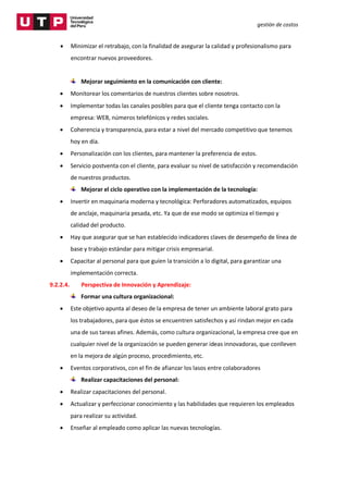 gestión de costos
 Minimizar el retrabajo, con la finalidad de asegurar la calidad y profesionalismo para
encontrar nuevos proveedores.
Mejorar seguimiento en la comunicación con cliente:
 Monitorear los comentarios de nuestros clientes sobre nosotros.
 Implementar todas las canales posibles para que el cliente tenga contacto con la
empresa: WEB, números telefónicos y redes sociales.
 Coherencia y transparencia, para estar a nivel del mercado competitivo que tenemos
hoy en día.
 Personalización con los clientes, para mantener la preferencia de estos.
 Servicio postventa con el cliente, para evaluar su nivel de satisfacción y recomendación
de nuestros productos.
Mejorar el ciclo operativo con la implementación de la tecnología:
 Invertir en maquinaria moderna y tecnológica: Perforadores automatizados, equipos
de anclaje, maquinaria pesada, etc. Ya que de ese modo se optimiza el tiempo y
calidad del producto.
 Hay que asegurar que se han establecido indicadores claves de desempeño de línea de
base y trabajo estándar para mitigar crisis empresarial.
 Capacitar al personal para que guíen la transición a lo digital, para garantizar una
implementación correcta.
9.2.2.4. Perspectiva de Innovación y Aprendizaje:
Formar una cultura organizacional:
 Este objetivo apunta al deseo de la empresa de tener un ambiente laboral grato para
los trabajadores, para que éstos se encuentren satisfechos y así rindan mejor en cada
una de sus tareas afines. Además, como cultura organizacional, la empresa cree que en
cualquier nivel de la organización se pueden generar ideas innovadoras, que conlleven
en la mejora de algún proceso, procedimiento, etc.
 Eventos corporativos, con el fin de afianzar los lasos entre colaboradores
Realizar capacitaciones del personal:
 Realizar capacitaciones del personal.
 Actualizar y perfeccionar conocimiento y las habilidades que requieren los empleados
para realizar su actividad.
 Enseñar al empleado como aplicar las nuevas tecnologías.
 
