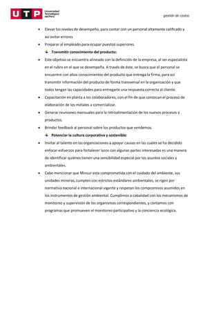 gestión de costos
 Elevar los niveles de desempeño, para contar con un personal altamente calificado y
así evitar errores
 Preparar al empleado para ocupar puestos superiores.
Transmitir conocimiento del producto:
 Este objetivo se encuentra alineado con la definición de la empresa, al ser especialista
en el rubro en el que se desempeña. A través de éste, se busca que el personal se
encuentre con altos conocimientos del producto que entrega la firma, para así
transmitir información del producto de forma transversal en la organización y que
todos tengan las capacidades para entregarle una respuesta correcta al cliente.
 Capacitación en planta a los colaboradores, con el fin de que conozcan el proceso de
elaboración de los metales a comercializar.
 Generar reuniones mensuales para la retroalimentación de los nuevos procesos y
productos.
 Brindar feedback al personal sobre los productos que vendemos.
Potenciar la cultura corporativa y sostenible:
 Invitar al talento en las organizaciones a apoyar causas en las cuales se ha decidido
enfocar esfuerzos para fortalecer lazos con algunas partes interesadas es una manera
de identificar quiénes tienen una sensibilidad especial por los asuntos sociales y
ambientales.
 Cabe mencionar que Minsur esta comprometida con el cuidado del ambiente, sus
unidades mineras, cumplen con estrictos estándares ambientales, se rigen por
normativa nacional e internacional vigente y respetan los compromisos asumidos en
los instrumentos de gestión ambiental. Cumplimos a cabalidad con los mecanismos de
monitoreo y supervisión de los organismos correspondientes, y contamos con
programas que promueven el monitoreo participativo y la conciencia ecológica.
 