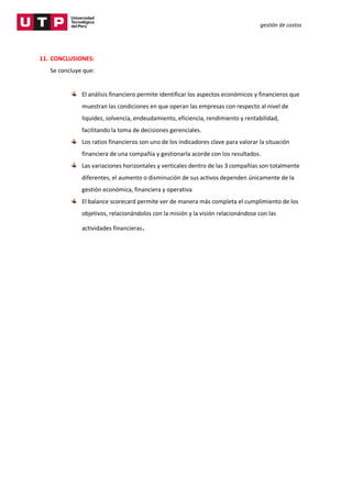 gestión de costos
11. CONCLUSIONES:
Se concluye que:
El análisis financiero permite identificar los aspectos económicos y financieros que
muestran las condiciones en que operan las empresas con respecto al nivel de
liquidez, solvencia, endeudamiento, eficiencia, rendimiento y rentabilidad,
facilitando la toma de decisiones gerenciales.
Los ratios financieros son uno de los indicadores clave para valorar la situación
financiera de una compañía y gestionarla acorde con los resultados.
Las variaciones horizontales y verticales dentro de las 3 compañías son totalmente
diferentes, el aumento o disminución de sus activos dependen únicamente de la
gestión económica, financiera y operativa
El balance scorecard permite ver de manera más completa el cumplimiento de los
objetivos, relacionándolos con la misión y la visión relacionándose con las
actividades financieras.
 