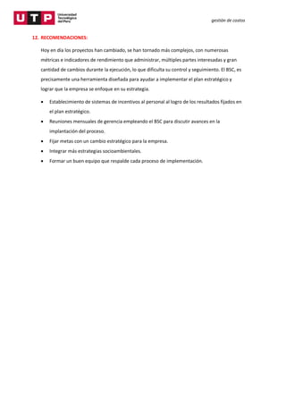 gestión de costos
12. RECOMENDACIONES:
Hoy en día los proyectos han cambiado, se han tornado más complejos, con numerosas
métricas e indicadores de rendimiento que administrar, múltiples partes interesadas y gran
cantidad de cambios durante la ejecución, lo que dificulta su control y seguimiento. El BSC, es
precisamente una herramienta diseñada para ayudar a implementar el plan estratégico y
lograr que la empresa se enfoque en su estrategia.
 Establecimiento de sistemas de incentivos al personal al logro de los resultados fijados en
el plan estratégico.
 Reuniones mensuales de gerencia empleando el BSC para discutir avances en la
implantación del proceso.
 Fijar metas con un cambio estratégico para la empresa.
 Integrar más estrategias socioambientales.
 Formar un buen equipo que respalde cada proceso de implementación.
 