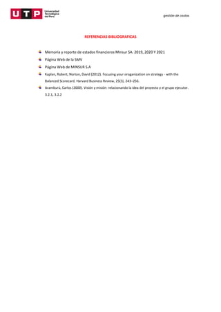 gestión de costos
REFERENCIAS BIBLIOGRAFICAS
Memoria y reporte de estados financieros Minsur SA. 2019, 2020 Y 2021
Página Web de la SMV
Página Web de MINSUR S.A
Kaplan, Robert; Norton, David (2012). Focusing your oroganization on strategy - with the
Balanced Scorecard. Harvard Business Review, 25(3), 243–256.
Aramburú, Carlos (2000). Visión y misión: relacionando la idea del proyecto y el grupo ejecutor.
3.2.1, 3.2.2
 