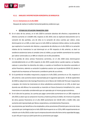 gestión de costos
4.1.1. ANALISIS E INTEPRETACION HORIZONTAL DE MINSUR SA
4.1.1.1.Variaciones en el año 2020:
Después de realizar el análisis horizontal podemos evidenciar que:
 ESTADO DE SITUACION FINANCIERA 2020
En el rubro de los activos, en el año 2020 la variación absoluta del efectivo y equivalente de
efectivo aumento en 114,069 USD, respecto al año 2019, esto se explicaría básicamente con la
variación de dos partidas, una de ellas es la variación de otras cuentas por cobrar, estas
disminuyeron en un 66%, es decir que en el año 2020 se realizaron dichos cobros; la otra partida
que explicaría el aumento del efectivo y equivalente de efectivo en el año 2020 es la variación
relativa de los inventarios la cual disminuyó en un 9% respecto al año anterior, es decir se
vendieron existencias tanto al contado como al crédito, ya que también aumentaron las cuentas
por cobrar comerciales es un 48% en relación con el año precedente.
En la partida de otros activos financieros corrientes, en el año 2020 estos disminuyeron
considerablemente en un 65% respecto al año 2019, puede darse cuando expiran, se liquidan,
caducan o prescriben los derechos de cobro, o cuando se transfieren los derechos asociados al
activo financiero, además su variación la podemos asociar con la pandemia COVID 19, donde la
mayoría de las empresas se financiaron y vendieron parte de sus activos.
En la partida de inmuebles maquinaria y equipo en el año 2020, aumento en un 1%, respecto al
año anterior, este aumento estaría representado por la siguiente operación: Al 30 de septiembre
de 2020 se adquirieron dos leasings financieros con el Banco de Crédito del Perú por maquinarias
y equipos. Así mismo las inversiones en otras subsidiarias aumentaron en un 12%, es decir que
durante ese año Misnur ha reconocido su inversión en Futura Consorcio Inmobiliario S.A., como
inversiones en asociadas considerando que son operadas por el mismo grupo económico.
En el rubro de los pasivos, las cuentas por pagar comerciales aumentaron en un 20% respecto al
año 2019, es decir que se compraron insumos y materias primas al crédito. Así mismo en la partida
de otros pasivos financieros en el año 2020 aumentaron de 116.00 USD a 15,841 USD, este
aumento está representado por Bonos corporativos y arrendamientos financieros.
Las provisiones por beneficios a los empleados y otras provisiones (Provisión para cierre de minas
y provisión por contingencias) en el año 2020 disminuyeron en un 31% y 46% respectivamente en
relación con el año 2019; es decir que la empresa durante este año tiene cierta capacidad de pago,
es por ello por lo que ya cubrió parte de sus provisiones por pagar.
 