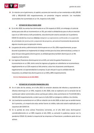 gestión de costos
En relación con el patrimonio, el capital y acciones de inversión se han mantenido en 601,209.00
USD y 300,634.00 USD respectivamente, sin presentar ninguna variación. Los resultados
acumulados han aumentado en un 1%, respecto al año 2020.
 ESTADO DE RESULTADOS 2020
En el año 2020, las ventas han disminuido en un 5% respecto al 2019, sin embargo, el costo de
ventas para este año se incrementó en un 3%, por ende la utilidad bruta para el año en mención
cayo en un 16% menos al año precedente, esta disminución estaría asociada con la pandemia
COVID 19, donde las empresas mineras redujeron sus operaciones conllevando a la suspensión
de actividades de construcción y expansión de proyectos, así como el incremento de precios de
algunos insumos para la operación minera.
Los gastos de venta y administración disminuyeron en un 10 y 20% respectivamente, ya que
durante la pandemia se implementó el trabajo remoto para las áreas administrativas y ventas. A
pesar de que estos gastos disminuyeron, la utilidad operativa también disminuyo en un 4%
respecto al año anterior.
Los ingresos financieros disminuyeron en un 81%, así como los gastos financieros se
incrementaron en un 18%, tanto como los ingresos y/o gastos en subsidiarias se incrementaron
negativamente en un 52% respecto al año anterior, estas tres situaciones contribuyeron
negativamente a la operatividad de la empresa. Es por ello por lo que la utilidad antes de
impuestos y la utilidad neta disminuyeron en un 44% y 89% respectivamente.
4.1.1.2.Variaciones en el año 2021:
 ESTADO DE SITUACION FINANCIERA 2021
En el rubro de los activos, en el año 2021 la variación absoluta del efectivo y equivalente de
efectivo disminuyo en un 43%, respecto al año 2020, esto se explicaría con la variación de las
cuentas por cobrar comerciales y otras cuentas por cobrar, estas aumentaron en 75,314.00 USD y
546.00 USD respectivamente, es decir que en el año 2021 se otorgaron créditos a los clientes.
Los inventarios aumentaron en un 33% en relación con el año 2020, es decir que se vendió menos
de lo previsto, y la mayoría de estas ventas fueron al crédito, todo esto estaría explicado por la
coyuntura del COVID 19.
En la partida de otros activos financieros corrientes, en el año 2021 estos disminuyeron
considerablemente en un 84% respecto al año 2020, su variación la podemos asociar con la
pandemia COVID 19, donde la mayoría de las empresas se financiaron y vendieron parte de sus
activos.
 