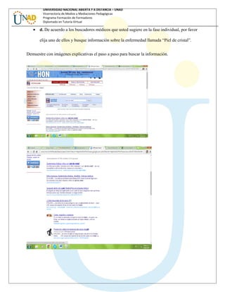 UNIVERSIDAD NACIONAL ABIERTA Y A DISTANCIA – UNAD
Vicerrectoría de Medios y Mediaciones Pedagógicas
Programa Formación de Formadores
Diplomado en Tutoría Virtual
• d. De acuerdo a los buscadores médicos que usted sugiere en la fase individual, por favor
elija uno de ellos y busque información sobre la enfermedad llamada “Piel de cristal”.
Demuestre con imágenes explicativas el paso a paso para buscar la información.
 