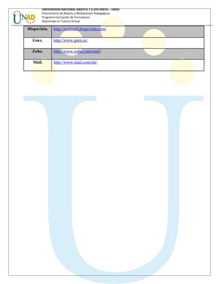UNIVERSIDAD NACIONAL ABIERTA Y A DISTANCIA – UNAD
Vicerrectoría de Medios y Mediaciones Pedagógicas
Programa Formación de Formadores
Diplomado en Tutoría Virtual
Hispavista. http://webmail.hispavista.com/
Gmx. http://www.gmx.es/
Zoho. http://www.zoho.com/mail/
Mail. http://www.mail.com/int/
 