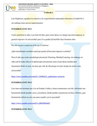 UNIVERSIDAD NACIONAL ABIERTA Y A DISTANCIA – UNAD
Vicerrectoría de Medios y Mediaciones Pedagógicas
Programa Formación de Formadores
Diplomado en Tutoría Virtual
UNIDAD 2
Luis Pigabonza, agradece la solución a los requerimientos planteados referentes a Unidad No.1,
sin embargo tiene nuevos requerimientos:
INTERROGANTE NO.1
Como usted bien lo sabe, Luis tiene 60 años, pero como ahora va a dirigir una microempresa, le
gustaría ingresar a la universidad, pues él se graduó de bachiller hace bastantes años.
Por ello recurre a usted con el fin que le informe:
¿Qué metodología considera usted que puedo utilizar para ingresar a estudiar?
Pues él sabe que existe metodología presencial, Elearning, Blended Learning, sin embargo no
sabe cuál de todas ellas es la óptima para una persona como él que desea estudiar pero
únicamente desde su casa, sin tener que salir de ella porque no tiene tiempo de asistir a una
universidad?
https://www.youtube.com/watch?v=3G0bGL8-_qs&feature=youtu.be
INTERROGANTE NO.2
Luis tiene una hermana que vive en Estados Unidos y desea comunicarse con ella, utilizando una
herramienta donde puedan verse y escucharse, donde puedan comunicarse en línea. Informe ¿qué
herramienta utilizar en este caso para cumplir con la necesidad?
https://www.youtube.com/watch?v=jBklXHbnbEI
INTERROGANTE NO.3
 