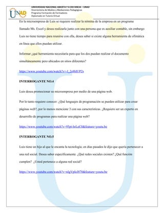 UNIVERSIDAD NACIONAL ABIERTA Y A DISTANCIA – UNAD
Vicerrectoría de Medios y Mediaciones Pedagógicas
Programa Formación de Formadores
Diplomado en Tutoría Virtual
En la microempresa de Luis se requiere realizar la nómina de la empresa en un programa
llamado Ms. Excel y desea realizarla junto con una persona que es auxiliar contable, sin embargo
Luis no tiene tiempo para reunirse con ella, desea saber si existe alguna herramienta de ofimática
en línea que ellos puedan utilizar.
Informar ¿qué herramienta necesitaría para que los dos puedan realizar el documento
simultáneamente pero ubicados en sitios diferentes?
https://www.youtube.com/watch?v=-l_2oHdUP2s
INTERROGANTE NO.4
Luis desea promocionar su microempresa por medio de una página web.
Por lo tanto requiere conocer: ¿Qué lenguajes de programación se pueden utilizar para crear
páginas web?, por lo menos mencione 3 con sus características. ¿Requiero ser un experto en
desarrollo de programas para realizar una página web?
https://www.youtube.com/watch?v=95pt-hrLeC0&feature=youtu.be
INTERROGANTE NO.5
Luis tiene un hijo al que le encanta la tecnología; en días pasados le dijo que quería pertenecer a
una red social. Desea saber específicamente. ¿Qué redes sociales existen? ¿Qué función
cumplen? ¿Usted pertenece a alguna red social?
https://www.youtube.com/watch?v=nIgVpIeJ870&feature=youtu.be
 