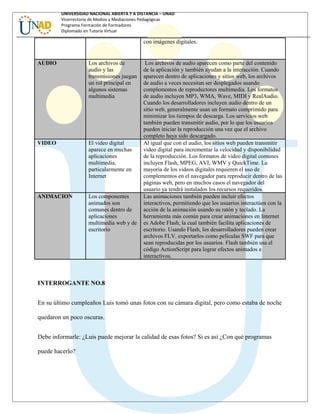 UNIVERSIDAD NACIONAL ABIERTA Y A DISTANCIA – UNAD
Vicerrectoría de Medios y Mediaciones Pedagógicas
Programa Formación de Formadores
Diplomado en Tutoría Virtual
con imágenes digitales.
AUDIO Los archivos de
audio y las
transmisiones juegan
un rol principal en
algunos sistemas
multimedia
Los archivos de audio aparecen como parte del contenido
de la aplicación y también ayudan a la interacción. Cuando
aparecen dentro de aplicaciones y sitios web, los archivos
de audio a veces necesitan ser desplegados usando
complementos de reproductores multimedia. Los formatos
de audio incluyen MP3, WMA, Wave, MIDI y RealAudio.
Cuando los desarrolladores incluyen audio dentro de un
sitio web, generalmente usan un formato comprimido para
minimizar los tiempos de descarga. Los servicios web
también pueden transmitir audio, por lo que los usuarios
pueden iniciar la reproducción una vez que el archivo
completo haya sido descargado.
VIDEO El video digital
aparece en muchas
aplicaciones
multimedia,
particularmente en
Internet
Al igual que con el audio, los sitios web pueden transmitir
video digital para incrementar la velocidad y disponibilidad
de la reproducción. Los formatos de video digital comunes
incluyen Flash, MPEG, AVI, WMV y QuickTime. La
mayoría de los videos digitales requieren el uso de
complementos en el navegador para reproducir dentro de las
páginas web, pero en muchos casos el navegador del
usuario ya tendrá instalados los recursos requeridos.
ANIMACION Los componentes
animados son
comunes dentro de
aplicaciones
multimedia web y de
escritorio
Las animaciones también pueden incluir efectos
interactivos, permitiendo que los usuarios interactúen con la
acción de la animación usando su ratón y teclado. La
herramienta más común para crear animaciones en Internet
es Adobe Flash, la cual también facilita aplicaciones de
escritorio. Usando Flash, los desarrolladores pueden crear
archivos FLV, exportarlos como películas SWF para que
sean reproducidas por los usuarios. Flash también usa el
código ActionScript para lograr efectos animados e
interactivos.
INTERROGANTE NO.8
En su último cumpleaños Luis tomó unas fotos con su cámara digital, pero como estaba de noche
quedaron un poco oscuras.
Debe informarle: ¿Luis puede mejorar la calidad de esas fotos? Si es así ¿Con qué programas
puede hacerlo?
 