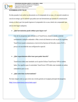 UNIVERSIDAD NACIONAL ABIERTA Y A DISTANCIA – UNAD
Vicerrectoría de Medios y Mediaciones Pedagógicas
Programa Formación de Formadores
Diplomado en Tutoría Virtual
INTERROGANTE NO.10
En días pasados Luis realizó un documento en el computador de su casa, y lo necesitó estando en
casa de un amigo; que le informó que podía usar una herramienta que permite la comunicación
remota, es decir que Luis puede ingresar al computador de su casa, desde otro computador que
está en otro lugar cualquiera.
• ¿Qué herramientas puede utilizar para lograr eso?
Uno de los programas más utilizado es el TeamViewer, donde se puede controlar
remotamente cualquier ordenador o Mac a través de Internet en solo un par de segundos.
TeamViewer puede comunicarse a través de las barreras de firewalls, routers NAT y
proxys sin necesidad de una configuración especial.
• ¿Qué requerimientos debe tener para poder hacerlo?
TeamViewer debe estar instalado con la opción Utilizar TeamViewer VPN en ambos
lados. Eso significa que el controlador TeamViewer VPN debe estar instalado en ambos
ordenadores para su uso.
• ¿Qué costo tiene esa herramienta?
No tiene ningún costo ya que existe una versión gratuita en la página principal del programa
(http://www.teamviewer.com/es/index.aspx)
 