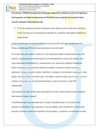 UNIVERSIDAD NACIONAL ABIERTA Y A DISTANCIA – UNAD
Vicerrectoría de Medios y Mediaciones Pedagógicas
Programa Formación de Formadores
Diplomado en Tutoría Virtual
En esta fase, TODOS los integrantes del grupo colaborativo, deberán resolver los siguientes
interrogantes, enviando un documento de Ms.Word con su solución, de acuerdo al ítem
resuelto. Ejemplo: SolucionItemA.doc
• C. En las respuestas anteriores informaron sobre algunas redes sociales que existen hoy
en día. Con base en esa información respondan los siguientes interrogantes mediante un
mapa mental:
¿Usted considera que es necesario pertenecer a una red social? ¿Por qué considera que SI o
Porque considera que NO es necesario pertenecer a una red social?
No es necesario, pero estamos inmersos en un mundo que cambia constantemente y las redes
sociales han generado una transformación en la mentalidad de los usuarios de internet, estas
redes representan la facilidad de la comunicación y del proceso de compartir información
(fotos, comentarios, enterarse de las últimas novedades, comentar los hechos recientes y
opiniones). Aunque presenta muchos beneficios en tiempo, no es necesario pertenecer a ellas
porque hay otras formas de realizar estas actividades y muchos usuarios que no tienen acceso a
internet y no pueden usar este tipo de herramientas, lo que lo convierte en algo NO
indispensable.
¿De acuerdo a las redes sociales que mencionaron en la fase1 elijan una (01) la que consideran
tiene mayores riesgos y porque?
Consideramos que la que presenta mayor riesgo es Facebook, pues es una de las más
populares actualmente, lo que representa un acceso rápido y poco limitado de la información
que allí se presenta, a pesar de sus políticas de privacidad, y si tenemos en cuenta que no todos
 