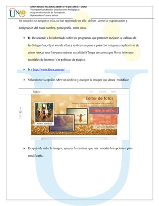 UNIVERSIDAD NACIONAL ABIERTA Y A DISTANCIA – UNAD
Vicerrectoría de Medios y Mediaciones Pedagógicas
Programa Formación de Formadores
Diplomado en Tutoría Virtual
los usuarios se acogen a ella, se han registrado en ella delitos como la suplantación y
denigración del buen nombre, pornografía entre otros.
• D. De acuerdo a lo informado sobre los programas que permiten mejorar la calidad de
las fotografías, elijan una de ellas y realicen un paso a paso con imágenes explicativas de
cómo retocar una foto para mejorar su calidad (Tenga en cuenta que No se debe usar
tutoriales de internet: Ver políticas de plagio).
• Ir a http://www.fotor.com/es/
• Seleccionar la opción Abrir un archivo y escoger la imagen que desea modificar
• Después de subir la imagen, aparece la ventana que nos muestra las opciones para
modificarla.
 
