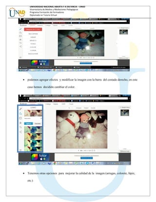 UNIVERSIDAD NACIONAL ABIERTA Y A DISTANCIA – UNAD
Vicerrectoría de Medios y Mediaciones Pedagógicas
Programa Formación de Formadores
Diplomado en Tutoría Virtual
• podemos agregar efectos y modificar la imagen con la barra del costado derecho, en este
caso hemos decidido cambiar el color.
• Tenemos otras opciones para mejorar la calidad de la imagen (arrugas, colorete, lápiz,
etc.)
 