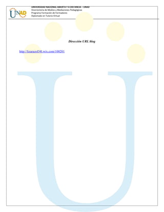 UNIVERSIDAD NACIONAL ABIERTA Y A DISTANCIA – UNAD
Vicerrectoría de Medios y Mediaciones Pedagógicas
Programa Formación de Formadores
Diplomado en Tutoría Virtual
Dirección URL blog
http://lizarazol34l.wix.com/100201
 