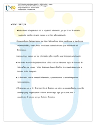 UNIVERSIDAD NACIONAL ABIERTA Y A DISTANCIA – UNAD
Vicerrectoría de Medios y Mediaciones Pedagógicas
Programa Formación de Formadores
Diplomado en Tutoría Virtual
CONCLUSIONES
•Se reconoce la importancia de la seguridad informática, ya que el uso de internet
representa grandes riesgos cuando no se hace adecuadamente.
•Comprendimos la importancia que tiene la tecnología en un mundo que se transforma
constantemente, y como puede facilitar las comunicaciones y la transmisión de
documentos.
• reconocimos cuales son las principales redes sociales que funcionan actualmente.
• Por medio de este trabajo aprendimos cuales son los diferentes tipos de editores de
fotografías que existen y cómo funcionan algunos de ellos al momento de mejorar la
calidad de las imágenes.
• Se determina que es una red informática y que elementos se necesitan para su
funcionamiento.
• De acuerdo con la ley de protección de derechos de autos se conoce el delito conocido
como plagio y las principales fuentes de descarga legal que existen para la
adquisición de música en sus distintos formatos.
 