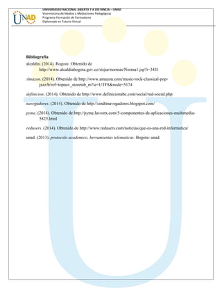 UNIVERSIDAD NACIONAL ABIERTA Y A DISTANCIA – UNAD
Vicerrectoría de Medios y Mediaciones Pedagógicas
Programa Formación de Formadores
Diplomado en Tutoría Virtual
Bibliografía
alcaldia. (2014). Bogota. Obtenido de
http://www.alcaldiabogota.gov.co/sisjur/normas/Norma1.jsp?i=3431
Amazon. (2014). Obtenido de http://www.amazon.com/music-rock-classical-pop-
jazz/b/ref=topnav_storetab_m?ie=UTF8&node=5174
definicion. (2014). Obtenido de http://www.definicionabc.com/social/red-social.php
navegadores. (2014). Obtenido de http://cindtinavegadores.blogspot.com/
pyme. (2014). Obtenido de http://pyme.lavoztx.com/5-componentes-de-aplicaciones-multimedia-
5825.html
redusers. (2014). Obtenido de http://www.redusers.com/noticias/que-es-una-red-informatica/
unad. (2013). protocolo academico, herramientas telematicas. Bogota: unad.
 