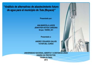 “Análisis de alternativas de abastecimiento futuro
de agua para el municipio de Tuta (Boyacá)”
Presentado por:
ANA MARCELA LAGOS
JENNYFER HOYOS CARDONA
Grupo: 102058_431
Presentado a:
ANDREY EDUARDO GALVIS
TUTOR DEL CURSO

UNIVERSIDAD NACIONAL ABIERTA Y A DISTANCIA-UNAD
DISEÑO DE PROYECTOS
TRABAJO FINAL
2013

 