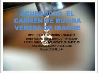 ACUEDUCTO EL
CARMEN DE BULIRA
VEREDA DE IBAGUE
JOSE LUIS REALPE MUÑOZ – 94474911
DEIBY FABIAN REYES JURADO – 94478299
RAFAEL ENRIQUE VACA GONZALEZ-94478109
JOSE RAFAEL LOZANO-94476348
Grupo 102058_144
 